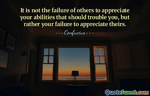 It is not the failure of others to appreciate your abilities that should trouble you, but rather your failure to appreciate theirs.