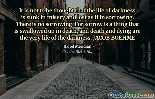 It is not to be thought that the life of darkness is sunk in misery and lost as if in sorrowing. There is no sorrowing. For sorrow is a thing that is swallowed up in death, and death and dying are the very life of the darkness. JACOB BOEHME
