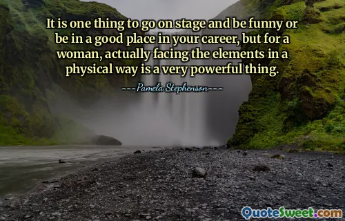 It is one thing to go on stage and be funny or be in a good place in your career, but for a woman, actually facing the elements in a physical way is a very powerful thing.