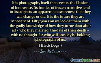 It is photography itself that creates the illusion of innocence. Its ironies of frozen narrative lend to its subjects an apparent unawareness that they will change or die. It is the future they are innocent of. Fifty years on we look at them with the godly knowledge of how they turne dout after all - who they married, the date of their death - with no thought for who will one day be holding photographs of us.