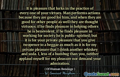 It is pleasure that lurks in the practice of every one of your virtues. Man performs actions because they are good for him, and when they are good for other people as well they are thought virtuous: if he finds pleasure in helping others he is benevolent; if he finds pleasure in working for society he is public-spirited; but it is for your private pleasure that you give twopence to a beggar as much as it is for my private pleasure that I drink another whiskey and soda. I, less of a humbug than you, neither applaud myself for my pleasure nor demand your admiration.