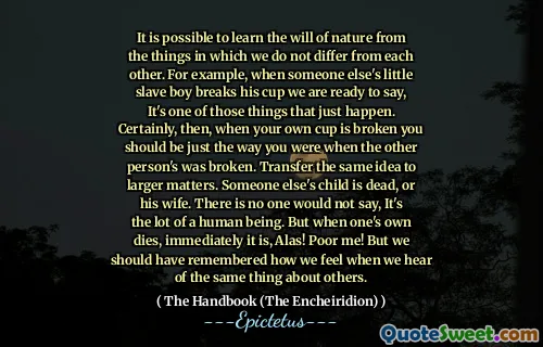 Można nauczyć się woli natury z rzeczy, w których nie różnimy się od siebie. Na przykład, gdy czyjeś niewolnik niewolnika łamie jego kubek, jesteśmy gotowi powiedzieć, to jedna z tych rzeczy, które się wydarzyły. Z pewnością, kiedy twój własny kubek jest zepsuty, powinieneś być takim, jaki byłeś, gdy druga osoba została złamana. Przenieś ten sam pomysł na większe sprawy. Czy czyjeś dziecko nie żyje lub jego żona. Nikt nie powiedziałby, że jest to wiele istoty ludzkiej. Ale kiedy własny umiera, natychmiast jest, niestety! Biedny mnie! Ale powinniśmy pamiętać, jak się czujemy, gdy słyszymy o tym samym o innych.