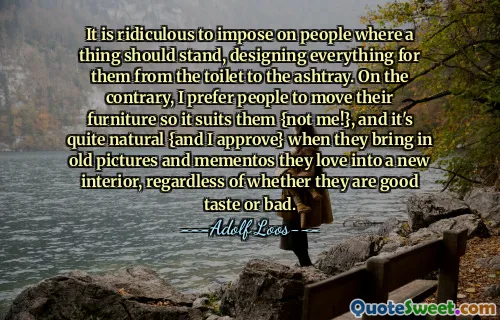 It is ridiculous to impose on people where a thing should stand, designing everything for them from the toilet to the ashtray. On the contrary, I prefer people to move their furniture so it suits them {not me!}, and it's quite natural {and I approve} when they bring in old pictures and mementos they love into a new interior, regardless of whether they are good taste or bad.