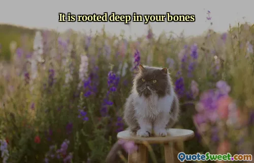 It is rooted deep in your bones