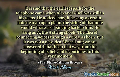 It is said that the earliest spark for the telephone came when Alexander Bell was still in his teens. He noticed how, if he sang a certain note near an open piano, the string of that note would vibrate, as if singing back to him. He sang an A; the A string shook. The idea of connecting voices through a wire was born. But it was not a new idea. We call out; we are answered. It has been that way from the beginning of belief, and it continues to this very moment