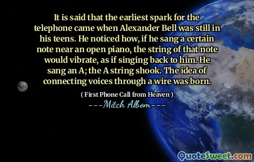 It is said that the earliest spark for the telephone came when Alexander Bell was still in his teens. He noticed how, if he sang a certain note near an open piano, the string of that note would vibrate, as if singing back to him. He sang an A; the A string shook. The idea of connecting voices through a wire was born.