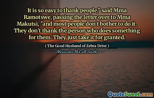 It is so easy to thank people," said Mma Ramotswe, passing the letter over to Mma Makutsi, "and most people don't bother to do it. They don't thank the person who does something for them. They just take it for granted.