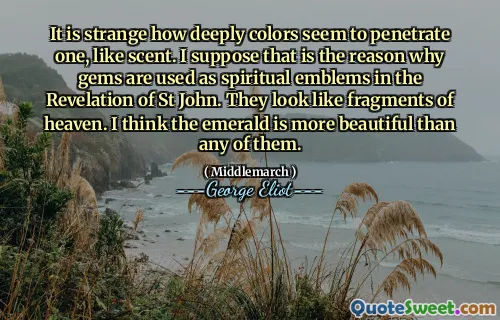 It is strange how deeply colors seem to penetrate one, like scent. I suppose that is the reason why gems are used as spiritual emblems in the Revelation of St John. They look like fragments of heaven. I think the emerald is more beautiful than any of them.