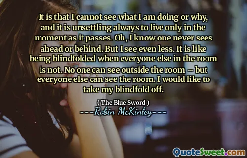 It is that I cannot see what I am doing or why, and it is unsettling always to live only in the moment as it passes. Oh, I know one never sees ahead or behind. But I see even less. It is like being blindfolded when everyone else in the room is not. No one can see outside the room – but everyone else can see the room. I would like to take my blindfold off.