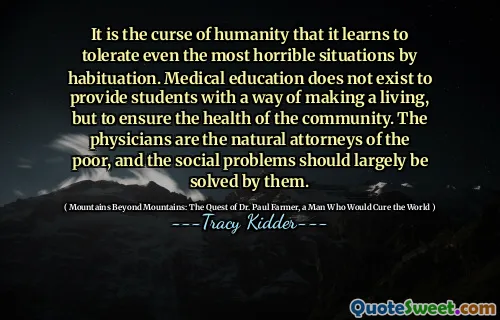 It is the curse of humanity that it learns to tolerate even the most horrible situations by habituation. Medical education does not exist to provide students with a way of making a living, but to ensure the health of the community. The physicians are the natural attorneys of the poor, and the social problems should largely be solved by them.