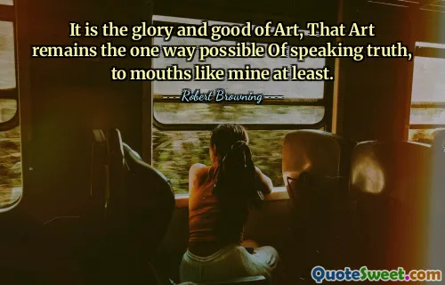 It is the glory and good of Art, That Art remains the one way possible Of speaking truth, to mouths like mine at least.