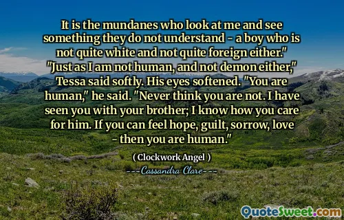 It is the mundanes who look at me and see something they do not understand - a boy who is not quite white and not quite foreign either." "Just as I am not human, and not demon either," Tessa said softly. His eyes softened. "You are human," he said. "Never think you are not. I have seen you with your brother; I know how you care for him. If you can feel hope, guilt, sorrow, love - then you are human."