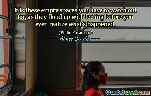 It is these empty spaces you have to watch out for, as they flood up with feeling before you even realize what's happened.