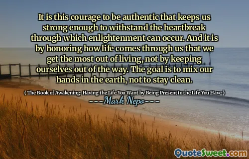 It is this courage to be authentic that keeps us strong enough to withstand the heartbreak through which enlightenment can occur. And it is by honoring how life comes through us that we get the most out of living, not by keeping ourselves out of the way. The goal is to mix our hands in the earth, not to stay clean.