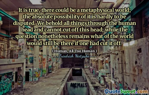 It is true, there could be a metaphysical world; the absolute possibility of it is hardly to be disputed. We behold all things through the human head and cannot cut off this head; while the question nonetheless remains what of the world would still be there if one had cut it off.