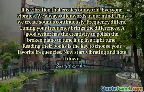 It is vibration that creates our world. Everyone vibrates. We always utter words in our mind. Thus we create sounds continuously. Frequency differs. Tuning your frequency brings the differences. A good writer has the creativity to polish the broken piano to tune it up in a right tune. Reading their books is the key to choose your favorite frequencies. Now start vibrating and note it down.
