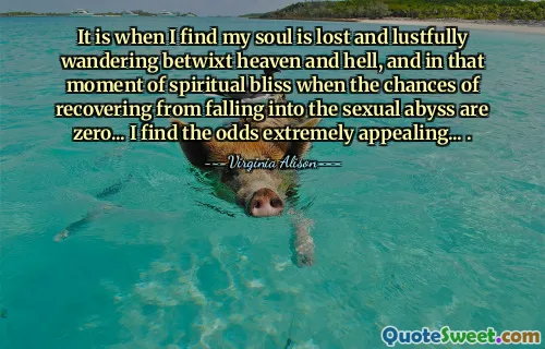 It is when I find my soul is lost and lustfully wandering betwixt heaven and hell, and in that moment of spiritual bliss when the chances of recovering from falling into the sexual abyss are zero... I find the odds extremely appealing... .