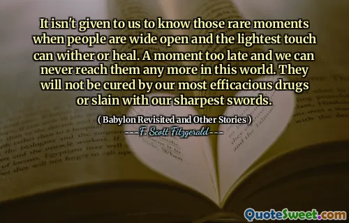 It isn't given to us to know those rare moments when people are wide open and the lightest touch can wither or heal. A moment too late and we can never reach them any more in this world. They will not be cured by our most efficacious drugs or slain with our sharpest swords.