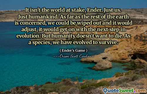 It isn't the world at stake, Ender. Just us. Just humankind. As far as the rest of the earth is concerned, we could be wiped out and it would adjust, it would get on with the next step in evolution. But humanity doesn't want to die. As a species, we have evolved to survive.