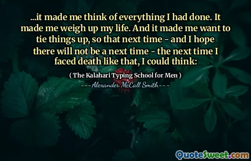 ...it made me think of everything I had done. It made me weigh up my life. And it made me want to tie things up, so that next time - and I hope there will not be a next time - the next time I faced death like that, I could think:
