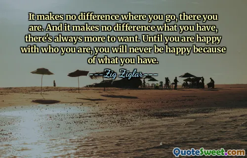 It makes no difference where you go, there you are. And it makes no difference what you have, there's always more to want. Until you are happy with who you are, you will never be happy because of what you have.
