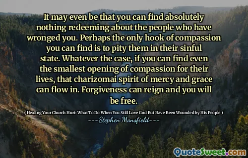 It may even be that you can find absolutely nothing redeeming about the people who have wronged you. Perhaps the only hook of compassion you can find is to pity them in their sinful state. Whatever the case, if you can find even the smallest opening of compassion for their lives, that charizomai spirit of mercy and grace can flow in. Forgiveness can reign and you will be free.