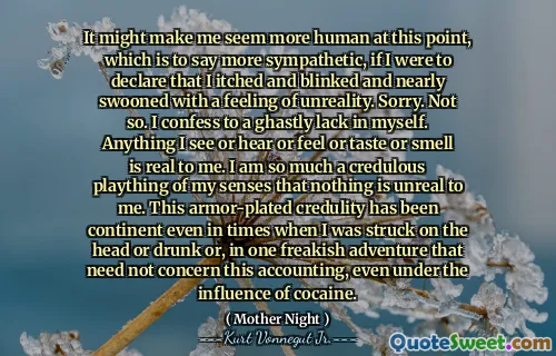 在这一点上，如果我宣布我痒，眨眼，几乎以一种不真实的感觉震惊，这可能会使我看起来更加人性化。对不起。不是这样。我承认自己缺乏可怕的缺乏。我看到，听到，感觉，口味或气味的任何东西对我来说都是真实的。我对我的感官的轻信玩法对我来说没有什么是不真实的。即使在我被撞到头上或醉酒的时候，或者在一次怪异的冒险中，即使在可卡因的影响下，这种装甲的信誉也是大陆。