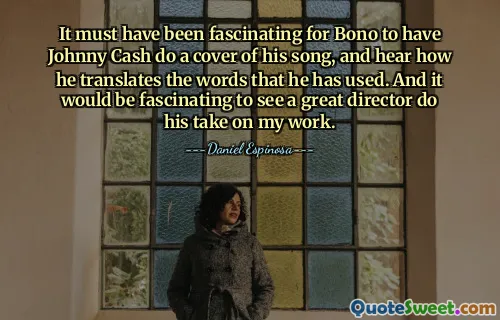 It must have been fascinating for Bono to have Johnny Cash do a cover of his song, and hear how he translates the words that he has used. And it would be fascinating to see a great director do his take on my work.