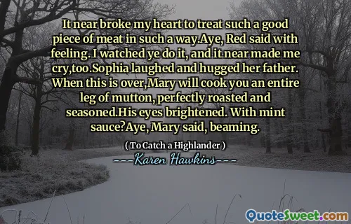 It near broke my heart to treat such a good piece of meat in such a way.Aye, Red said with feeling. I watched ye do it, and it near made me cry,too.Sophia laughed and hugged her father. When this is over,Mary will cook you an entire leg of mutton, perfectly roasted and seasoned.His eyes brightened. With mint sauce?Aye, Mary said, beaming.
