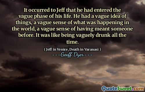 It occurred to Jeff that he had entered the vague phase of his life. He had a vague idea of things, a vague sense of what was happening in the world, a vague sense of having meant someone before. It was like being vaguely drunk all the time.