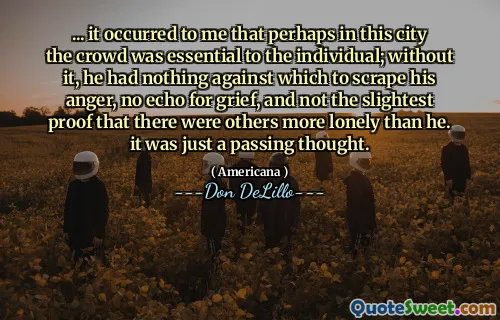 ... it occurred to me that perhaps in this city the crowd was essential to the individual; without it, he had nothing against which to scrape his anger, no echo for grief, and not the slightest proof that there were others more lonely than he. it was just a passing thought.