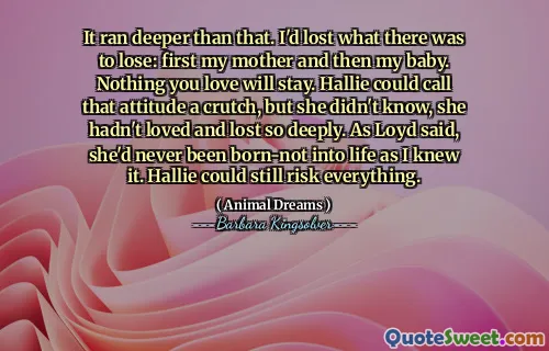It ran deeper than that. I'd lost what there was to lose: first my mother and then my baby. Nothing you love will stay. Hallie could call that attitude a crutch, but she didn't know, she hadn't loved and lost so deeply. As Loyd said, she'd never been born-not into life as I knew it. Hallie could still risk everything.