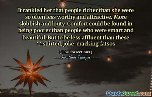 It rankled her that people richer than she were so often less worthy and attractive. More slobbish and louty. Comfort could be found in being poorer than people who were smart and beautiful. But to be less affluent than these T-shirted, joke-cracking fatsos