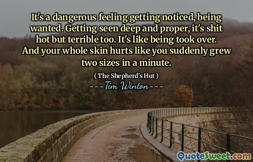 It's a dangerous feeling getting noticed, being wanted. Getting seen deep and proper, it's shit hot but terrible too. It's like being took over. And your whole skin hurts like you suddenly grew two sizes in a minute.