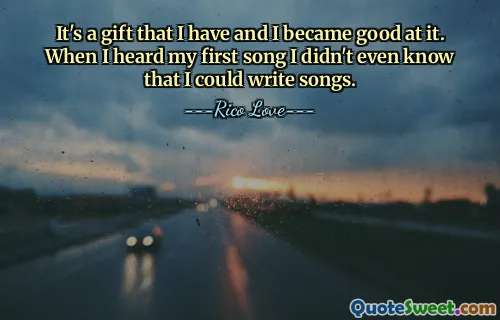 It's a gift that I have and I became good at it. When I heard my first song I didn't even know that I could write songs.