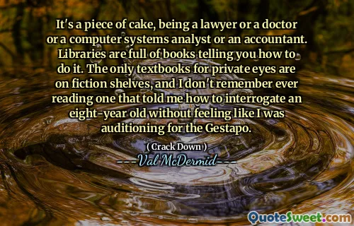It's a piece of cake, being a lawyer or a doctor or a computer systems analyst or an accountant. Libraries are full of books telling you how to do it. The only textbooks for private eyes are on fiction shelves, and I don't remember ever reading one that told me how to interrogate an eight-year old without feeling like I was auditioning for the Gestapo.