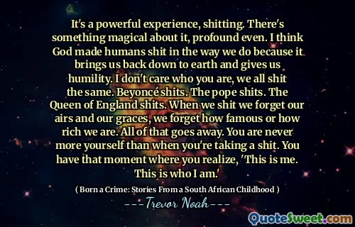 It's a powerful experience, shitting. There's something magical about it, profound even. I think God made humans shit in the way we do because it brings us back down to earth and gives us humility. I don't care who you are, we all shit the same. Beyoncé shits. The pope shits. The Queen of England shits. When we shit we forget our airs and our graces, we forget how famous or how rich we are. All of that goes away. You are never more yourself than when you're taking a shit. You have that moment where you realize, 'This is me. This is who I am.'