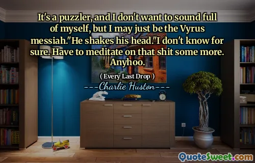It's a puzzler, and I don't want to sound full of myself, but I may just be the Vyrus messiah."He shakes his head."I don't know for sure. Have to meditate on that shit some more. Anyhoo.