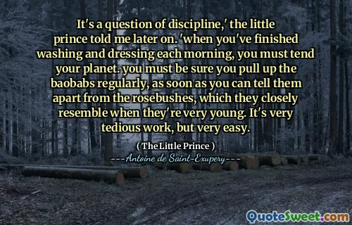 It's a question of discipline,' the little prince told me later on. 'when you've finished washing and dressing each morning, you must tend your planet. you must be sure you pull up the baobabs regularly, as soon as you can tell them apart from the rosebushes, which they closely resemble when they're very young. It's very tedious work, but very easy.