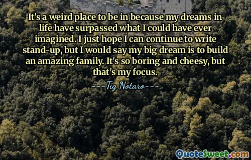 It's a weird place to be in because my dreams in life have surpassed what I could have ever imagined. I just hope I can continue to write stand-up, but I would say my big dream is to build an amazing family. It's so boring and cheesy, but that's my focus.