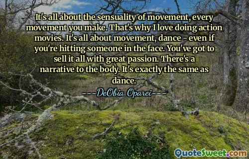 It's all about the sensuality of movement, every movement you make. That's why I love doing action movies. It's all about movement, dance - even if you're hitting someone in the face. You've got to sell it all with great passion. There's a narrative to the body. It's exactly the same as dance.