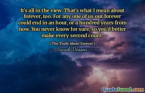 It's all in the view. That's what I mean about forever, too. For any one of us our forever could end in an hour, or a hundred years from now. You never know for sure, so you'd better make every second count.