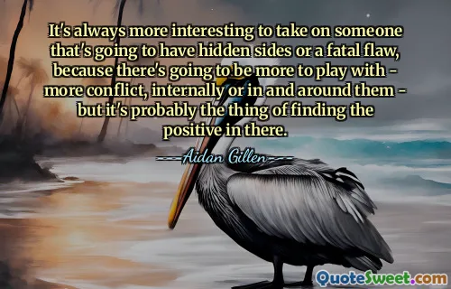 It's always more interesting to take on someone that's going to have hidden sides or a fatal flaw, because there's going to be more to play with - more conflict, internally or in and around them - but it's probably the thing of finding the positive in there.