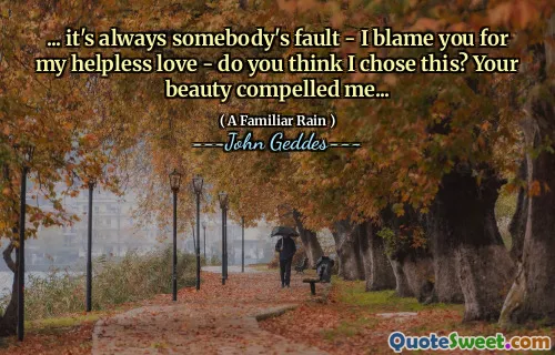 ... it's always somebody's fault - I blame you for my helpless love - do you think I chose this? Your beauty compelled me...