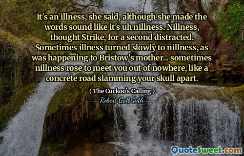 It's an illness, she said, although she made the words sound like it's uh nillness. Nillness, thought Strike, for a second distracted. Sometimes illness turned slowly to nillness, as was happening to Bristow's mother... sometimes nillness rose to meet you out of nowhere, like a concrete road slamming your skull apart.