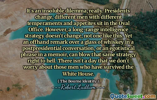 这确实是一个无法解决的困境。总统更换，椭圆形办公室里坐着不同脾气和胃口的人。然而，远程情报战略不会改变，像这样的战略不会改变。然而，在卸任总统后的谈话中，喝着一杯威士忌时随口说的一句话，或者回忆录中的一句自负的话语，都可能让同样的策略彻底失败。我们无时无刻不在担心那些在白宫幸存下来的人。
