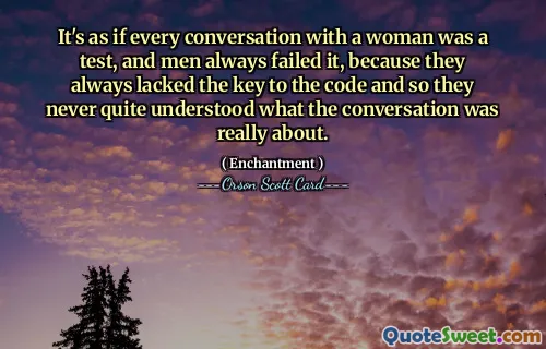 Sanki bir kadınla yapılan her konuşma bir sınavmış gibi ve erkekler her zaman bu sınavda başarısız oluyorlar çünkü her zaman kodun anahtarına sahip değiller ve bu yüzden de konuşmanın gerçekte neyle ilgili olduğunu hiçbir zaman tam olarak anlayamadılar.