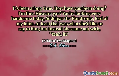 It's been a long time. How have you been doing? I'm fine. How are you? You're looking very handsome today, Addolgar the Handsome, lord of my loins. At least that was what she'd like to say to him, but instead she came out with, "Yeah, hi."