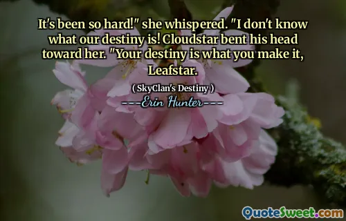 It's been so hard!" she whispered. "I don't know what our destiny is! Cloudstar bent his head toward her. "Your destiny is what you make it, Leafstar.