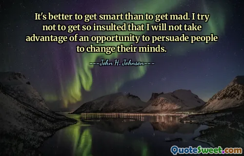 It's better to get smart than to get mad. I try not to get so insulted that I will not take advantage of an opportunity to persuade people to change their minds.